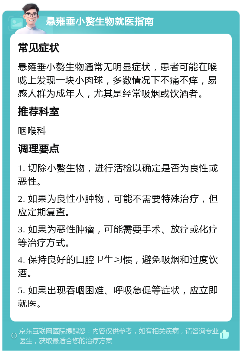 悬雍垂小赘生物就医指南 常见症状 悬雍垂小赘生物通常无明显症状，患者可能在喉咙上发现一块小肉球，多数情况下不痛不痒，易感人群为成年人，尤其是经常吸烟或饮酒者。 推荐科室 咽喉科 调理要点 1. 切除小赘生物，进行活检以确定是否为良性或恶性。 2. 如果为良性小肿物，可能不需要特殊治疗，但应定期复查。 3. 如果为恶性肿瘤，可能需要手术、放疗或化疗等治疗方式。 4. 保持良好的口腔卫生习惯，避免吸烟和过度饮酒。 5. 如果出现吞咽困难、呼吸急促等症状，应立即就医。