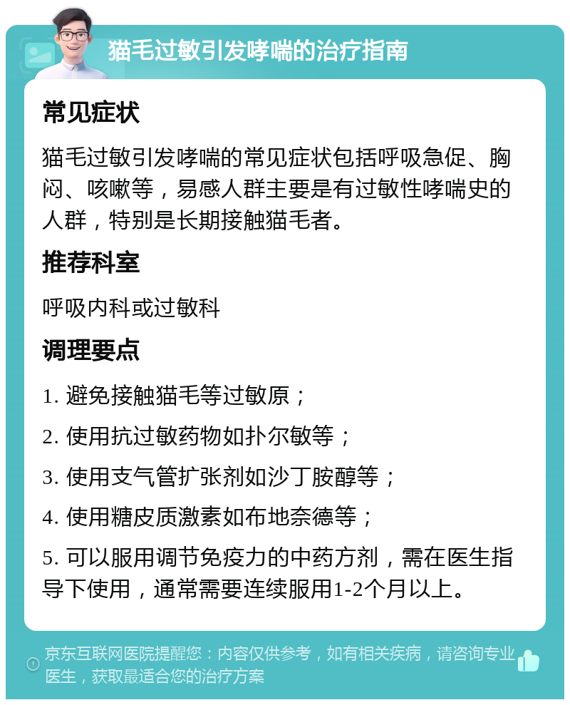 猫毛过敏引发哮喘的治疗指南 常见症状 猫毛过敏引发哮喘的常见症状包括呼吸急促、胸闷、咳嗽等，易感人群主要是有过敏性哮喘史的人群，特别是长期接触猫毛者。 推荐科室 呼吸内科或过敏科 调理要点 1. 避免接触猫毛等过敏原； 2. 使用抗过敏药物如扑尔敏等； 3. 使用支气管扩张剂如沙丁胺醇等； 4. 使用糖皮质激素如布地奈德等； 5. 可以服用调节免疫力的中药方剂，需在医生指导下使用，通常需要连续服用1-2个月以上。