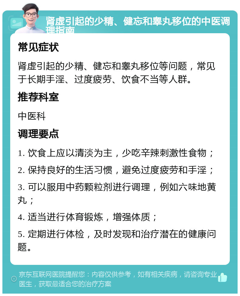 肾虚引起的少精、健忘和睾丸移位的中医调理指南 常见症状 肾虚引起的少精、健忘和睾丸移位等问题，常见于长期手淫、过度疲劳、饮食不当等人群。 推荐科室 中医科 调理要点 1. 饮食上应以清淡为主，少吃辛辣刺激性食物； 2. 保持良好的生活习惯，避免过度疲劳和手淫； 3. 可以服用中药颗粒剂进行调理，例如六味地黄丸； 4. 适当进行体育锻炼，增强体质； 5. 定期进行体检，及时发现和治疗潜在的健康问题。