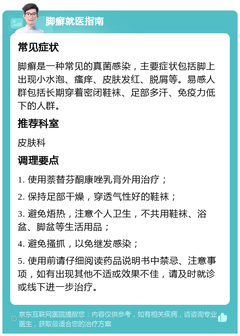 脚癣就医指南 常见症状 脚癣是一种常见的真菌感染，主要症状包括脚上出现小水泡、瘙痒、皮肤发红、脱屑等。易感人群包括长期穿着密闭鞋袜、足部多汗、免疫力低下的人群。 推荐科室 皮肤科 调理要点 1. 使用萘替芬酮康唑乳膏外用治疗； 2. 保持足部干燥，穿透气性好的鞋袜； 3. 避免焐热，注意个人卫生，不共用鞋袜、浴盆、脚盆等生活用品； 4. 避免搔抓，以免继发感染； 5. 使用前请仔细阅读药品说明书中禁忌、注意事项，如有出现其他不适或效果不佳，请及时就诊或线下进一步治疗。