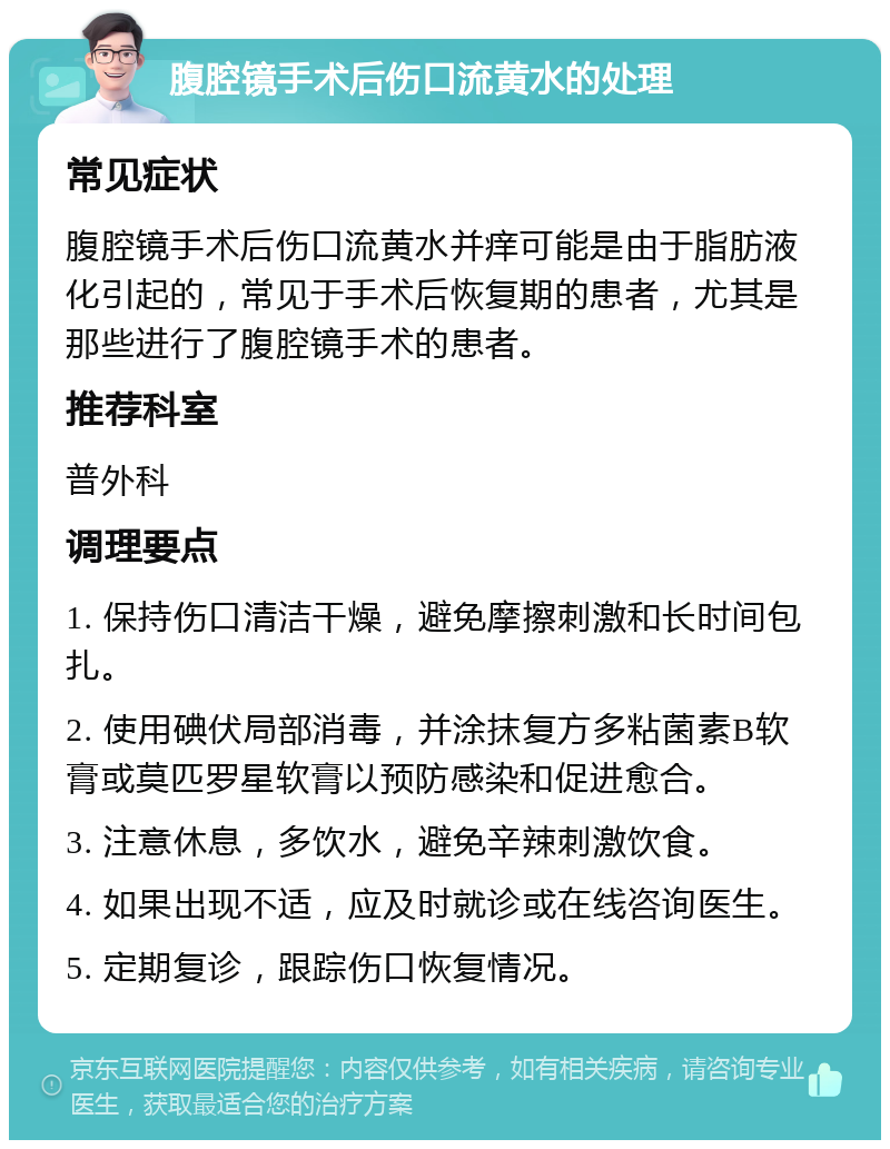 腹腔镜手术后伤口流黄水的处理 常见症状 腹腔镜手术后伤口流黄水并痒可能是由于脂肪液化引起的，常见于手术后恢复期的患者，尤其是那些进行了腹腔镜手术的患者。 推荐科室 普外科 调理要点 1. 保持伤口清洁干燥，避免摩擦刺激和长时间包扎。 2. 使用碘伏局部消毒，并涂抹复方多粘菌素B软膏或莫匹罗星软膏以预防感染和促进愈合。 3. 注意休息，多饮水，避免辛辣刺激饮食。 4. 如果出现不适，应及时就诊或在线咨询医生。 5. 定期复诊，跟踪伤口恢复情况。