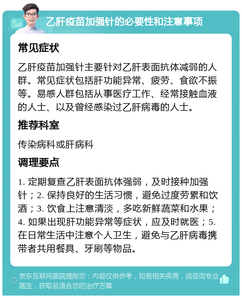 乙肝疫苗加强针的必要性和注意事项 常见症状 乙肝疫苗加强针主要针对乙肝表面抗体减弱的人群。常见症状包括肝功能异常、疲劳、食欲不振等。易感人群包括从事医疗工作、经常接触血液的人士、以及曾经感染过乙肝病毒的人士。 推荐科室 传染病科或肝病科 调理要点 1. 定期复查乙肝表面抗体强弱，及时接种加强针；2. 保持良好的生活习惯，避免过度劳累和饮酒；3. 饮食上注意清淡，多吃新鲜蔬菜和水果；4. 如果出现肝功能异常等症状，应及时就医；5. 在日常生活中注意个人卫生，避免与乙肝病毒携带者共用餐具、牙刷等物品。