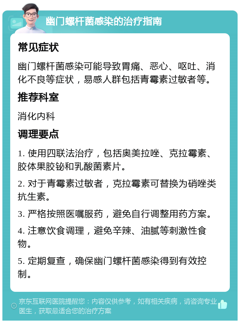 幽门螺杆菌感染的治疗指南 常见症状 幽门螺杆菌感染可能导致胃痛、恶心、呕吐、消化不良等症状，易感人群包括青霉素过敏者等。 推荐科室 消化内科 调理要点 1. 使用四联法治疗，包括奥美拉唑、克拉霉素、胶体果胶铋和乳酸菌素片。 2. 对于青霉素过敏者，克拉霉素可替换为硝唑类抗生素。 3. 严格按照医嘱服药，避免自行调整用药方案。 4. 注意饮食调理，避免辛辣、油腻等刺激性食物。 5. 定期复查，确保幽门螺杆菌感染得到有效控制。