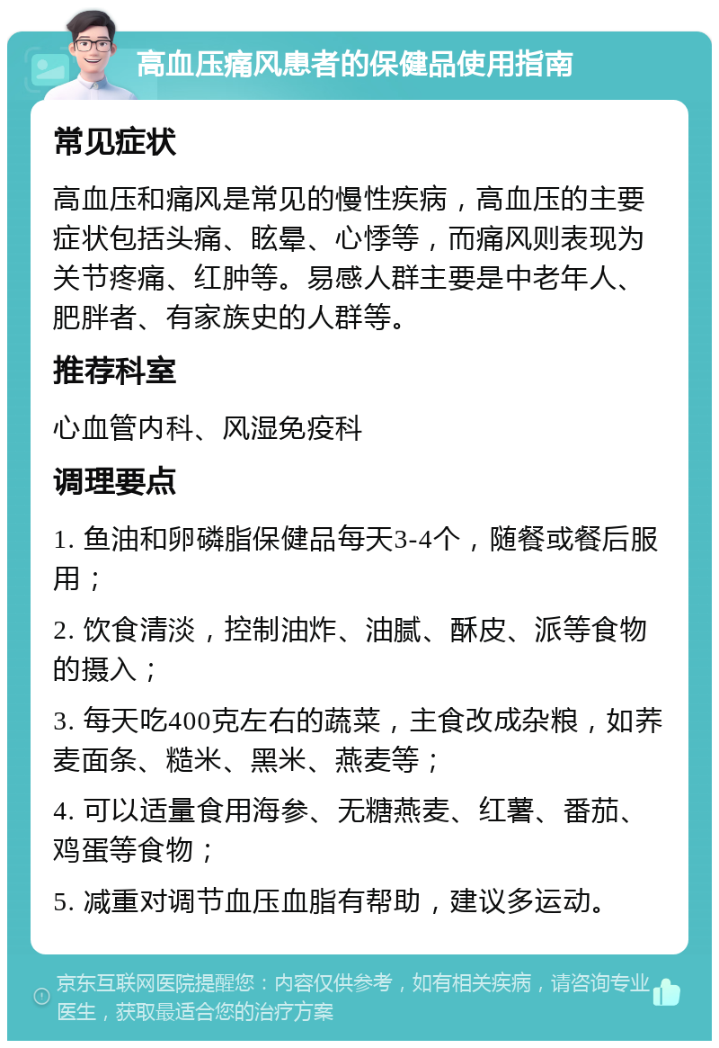 高血压痛风患者的保健品使用指南 常见症状 高血压和痛风是常见的慢性疾病，高血压的主要症状包括头痛、眩晕、心悸等，而痛风则表现为关节疼痛、红肿等。易感人群主要是中老年人、肥胖者、有家族史的人群等。 推荐科室 心血管内科、风湿免疫科 调理要点 1. 鱼油和卵磷脂保健品每天3-4个，随餐或餐后服用； 2. 饮食清淡，控制油炸、油腻、酥皮、派等食物的摄入； 3. 每天吃400克左右的蔬菜，主食改成杂粮，如荞麦面条、糙米、黑米、燕麦等； 4. 可以适量食用海参、无糖燕麦、红薯、番茄、鸡蛋等食物； 5. 减重对调节血压血脂有帮助，建议多运动。