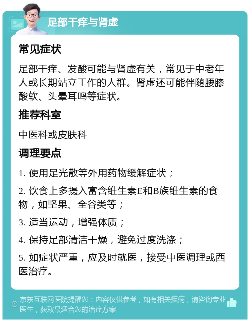 足部干痒与肾虚 常见症状 足部干痒、发酸可能与肾虚有关，常见于中老年人或长期站立工作的人群。肾虚还可能伴随腰膝酸软、头晕耳鸣等症状。 推荐科室 中医科或皮肤科 调理要点 1. 使用足光散等外用药物缓解症状； 2. 饮食上多摄入富含维生素E和B族维生素的食物，如坚果、全谷类等； 3. 适当运动，增强体质； 4. 保持足部清洁干燥，避免过度洗涤； 5. 如症状严重，应及时就医，接受中医调理或西医治疗。