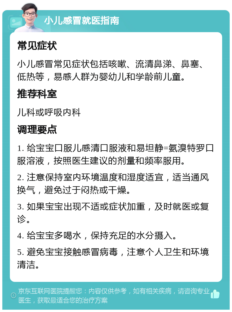 小儿感冒就医指南 常见症状 小儿感冒常见症状包括咳嗽、流清鼻涕、鼻塞、低热等，易感人群为婴幼儿和学龄前儿童。 推荐科室 儿科或呼吸内科 调理要点 1. 给宝宝口服儿感清口服液和易坦静=氨溴特罗口服溶液，按照医生建议的剂量和频率服用。 2. 注意保持室内环境温度和湿度适宜，适当通风换气，避免过于闷热或干燥。 3. 如果宝宝出现不适或症状加重，及时就医或复诊。 4. 给宝宝多喝水，保持充足的水分摄入。 5. 避免宝宝接触感冒病毒，注意个人卫生和环境清洁。