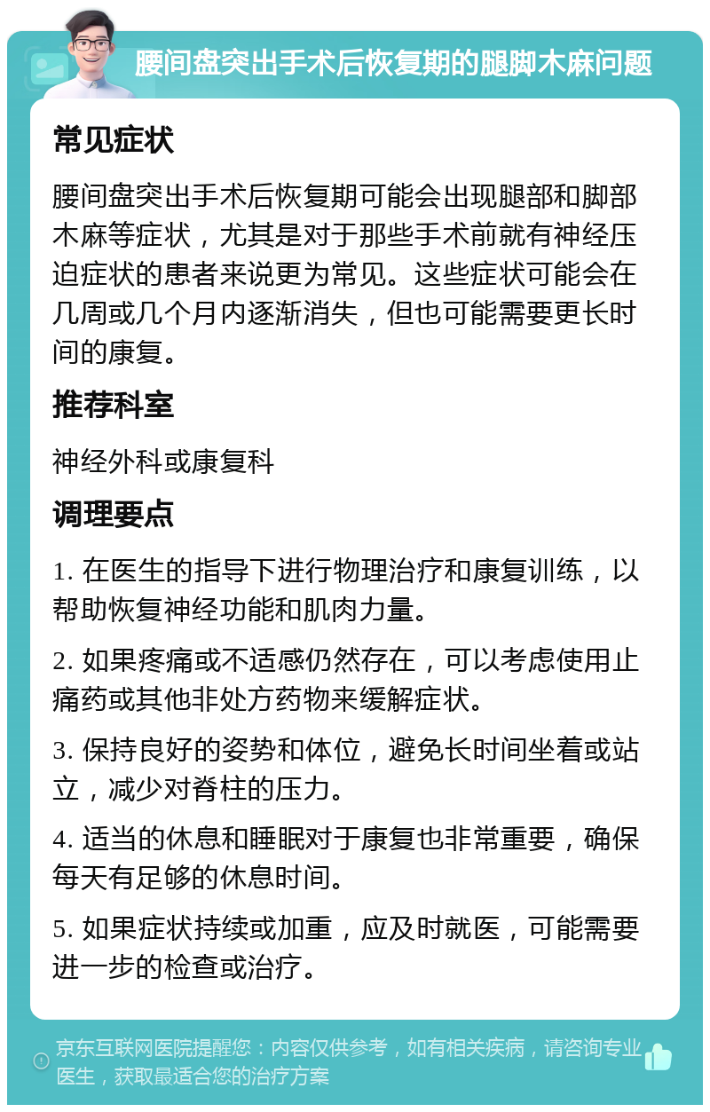 腰间盘突出手术后恢复期的腿脚木麻问题 常见症状 腰间盘突出手术后恢复期可能会出现腿部和脚部木麻等症状，尤其是对于那些手术前就有神经压迫症状的患者来说更为常见。这些症状可能会在几周或几个月内逐渐消失，但也可能需要更长时间的康复。 推荐科室 神经外科或康复科 调理要点 1. 在医生的指导下进行物理治疗和康复训练，以帮助恢复神经功能和肌肉力量。 2. 如果疼痛或不适感仍然存在，可以考虑使用止痛药或其他非处方药物来缓解症状。 3. 保持良好的姿势和体位，避免长时间坐着或站立，减少对脊柱的压力。 4. 适当的休息和睡眠对于康复也非常重要，确保每天有足够的休息时间。 5. 如果症状持续或加重，应及时就医，可能需要进一步的检查或治疗。