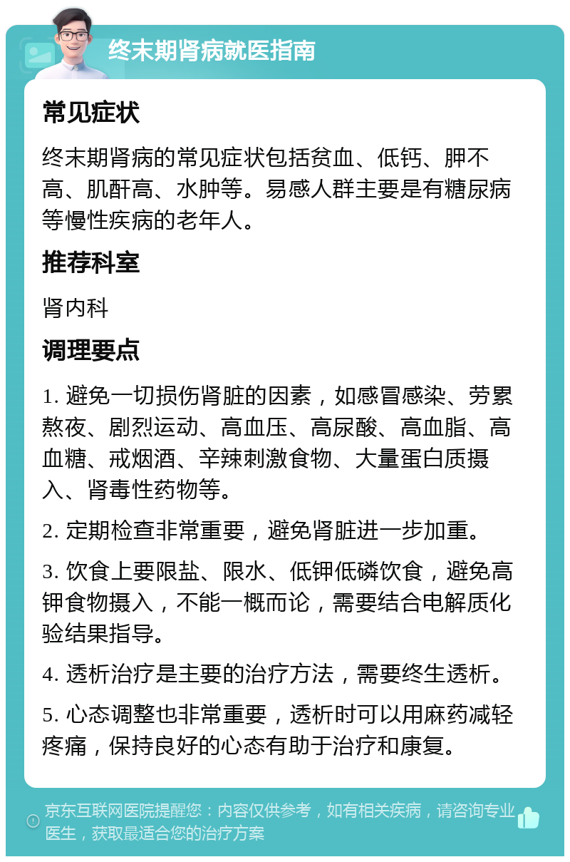 终末期肾病就医指南 常见症状 终末期肾病的常见症状包括贫血、低钙、胛不高、肌酐高、水肿等。易感人群主要是有糖尿病等慢性疾病的老年人。 推荐科室 肾内科 调理要点 1. 避免一切损伤肾脏的因素，如感冒感染、劳累熬夜、剧烈运动、高血压、高尿酸、高血脂、高血糖、戒烟酒、辛辣刺激食物、大量蛋白质摄入、肾毒性药物等。 2. 定期检查非常重要，避免肾脏进一步加重。 3. 饮食上要限盐、限水、低钾低磷饮食，避免高钾食物摄入，不能一概而论，需要结合电解质化验结果指导。 4. 透析治疗是主要的治疗方法，需要终生透析。 5. 心态调整也非常重要，透析时可以用麻药减轻疼痛，保持良好的心态有助于治疗和康复。