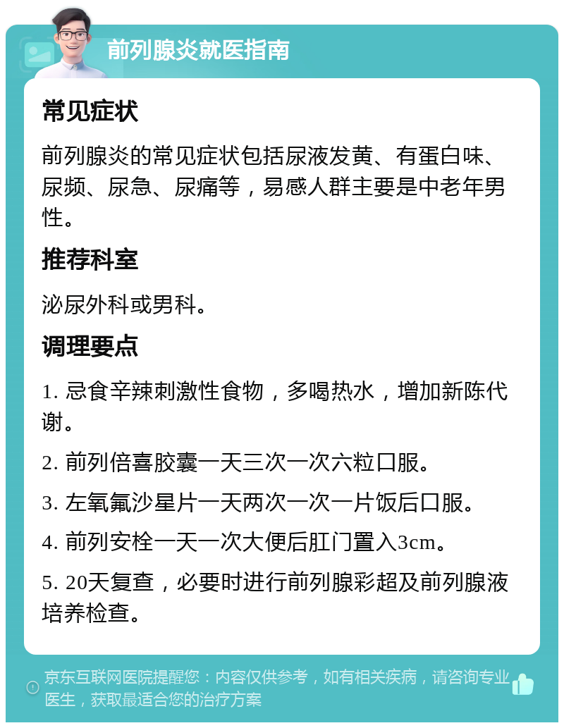 前列腺炎就医指南 常见症状 前列腺炎的常见症状包括尿液发黄、有蛋白味、尿频、尿急、尿痛等，易感人群主要是中老年男性。 推荐科室 泌尿外科或男科。 调理要点 1. 忌食辛辣刺激性食物，多喝热水，增加新陈代谢。 2. 前列倍喜胶囊一天三次一次六粒口服。 3. 左氧氟沙星片一天两次一次一片饭后口服。 4. 前列安栓一天一次大便后肛门置入3cm。 5. 20天复查，必要时进行前列腺彩超及前列腺液培养检查。