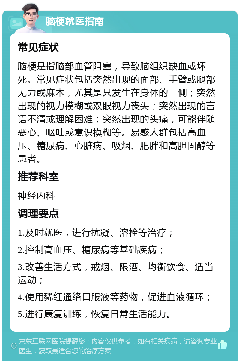 脑梗就医指南 常见症状 脑梗是指脑部血管阻塞，导致脑组织缺血或坏死。常见症状包括突然出现的面部、手臂或腿部无力或麻木，尤其是只发生在身体的一侧；突然出现的视力模糊或双眼视力丧失；突然出现的言语不清或理解困难；突然出现的头痛，可能伴随恶心、呕吐或意识模糊等。易感人群包括高血压、糖尿病、心脏病、吸烟、肥胖和高胆固醇等患者。 推荐科室 神经内科 调理要点 1.及时就医，进行抗凝、溶栓等治疗； 2.控制高血压、糖尿病等基础疾病； 3.改善生活方式，戒烟、限酒、均衡饮食、适当运动； 4.使用豨红通络口服液等药物，促进血液循环； 5.进行康复训练，恢复日常生活能力。