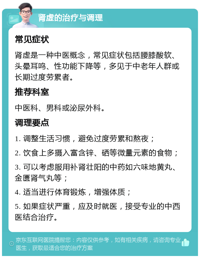 肾虚的治疗与调理 常见症状 肾虚是一种中医概念，常见症状包括腰膝酸软、头晕耳鸣、性功能下降等，多见于中老年人群或长期过度劳累者。 推荐科室 中医科、男科或泌尿外科。 调理要点 1. 调整生活习惯，避免过度劳累和熬夜； 2. 饮食上多摄入富含锌、硒等微量元素的食物； 3. 可以考虑服用补肾壮阳的中药如六味地黄丸、金匮肾气丸等； 4. 适当进行体育锻炼，增强体质； 5. 如果症状严重，应及时就医，接受专业的中西医结合治疗。