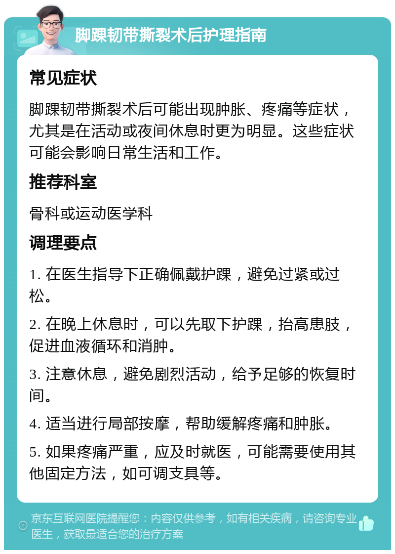 脚踝韧带撕裂术后护理指南 常见症状 脚踝韧带撕裂术后可能出现肿胀、疼痛等症状，尤其是在活动或夜间休息时更为明显。这些症状可能会影响日常生活和工作。 推荐科室 骨科或运动医学科 调理要点 1. 在医生指导下正确佩戴护踝，避免过紧或过松。 2. 在晚上休息时，可以先取下护踝，抬高患肢，促进血液循环和消肿。 3. 注意休息，避免剧烈活动，给予足够的恢复时间。 4. 适当进行局部按摩，帮助缓解疼痛和肿胀。 5. 如果疼痛严重，应及时就医，可能需要使用其他固定方法，如可调支具等。