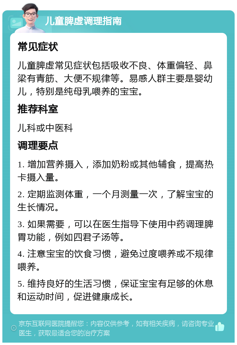 儿童脾虚调理指南 常见症状 儿童脾虚常见症状包括吸收不良、体重偏轻、鼻梁有青筋、大便不规律等。易感人群主要是婴幼儿，特别是纯母乳喂养的宝宝。 推荐科室 儿科或中医科 调理要点 1. 增加营养摄入，添加奶粉或其他辅食，提高热卡摄入量。 2. 定期监测体重，一个月测量一次，了解宝宝的生长情况。 3. 如果需要，可以在医生指导下使用中药调理脾胃功能，例如四君子汤等。 4. 注意宝宝的饮食习惯，避免过度喂养或不规律喂养。 5. 维持良好的生活习惯，保证宝宝有足够的休息和运动时间，促进健康成长。