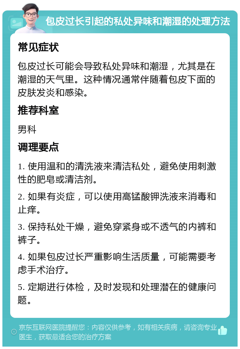 包皮过长引起的私处异味和潮湿的处理方法 常见症状 包皮过长可能会导致私处异味和潮湿，尤其是在潮湿的天气里。这种情况通常伴随着包皮下面的皮肤发炎和感染。 推荐科室 男科 调理要点 1. 使用温和的清洗液来清洁私处，避免使用刺激性的肥皂或清洁剂。 2. 如果有炎症，可以使用高锰酸钾洗液来消毒和止痒。 3. 保持私处干燥，避免穿紧身或不透气的内裤和裤子。 4. 如果包皮过长严重影响生活质量，可能需要考虑手术治疗。 5. 定期进行体检，及时发现和处理潜在的健康问题。