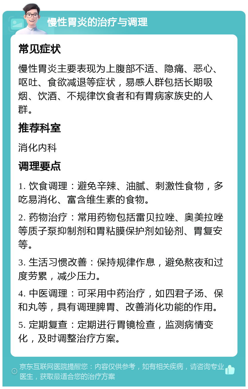 慢性胃炎的治疗与调理 常见症状 慢性胃炎主要表现为上腹部不适、隐痛、恶心、呕吐、食欲减退等症状，易感人群包括长期吸烟、饮酒、不规律饮食者和有胃病家族史的人群。 推荐科室 消化内科 调理要点 1. 饮食调理：避免辛辣、油腻、刺激性食物，多吃易消化、富含维生素的食物。 2. 药物治疗：常用药物包括雷贝拉唑、奥美拉唑等质子泵抑制剂和胃粘膜保护剂如铋剂、胃复安等。 3. 生活习惯改善：保持规律作息，避免熬夜和过度劳累，减少压力。 4. 中医调理：可采用中药治疗，如四君子汤、保和丸等，具有调理脾胃、改善消化功能的作用。 5. 定期复查：定期进行胃镜检查，监测病情变化，及时调整治疗方案。