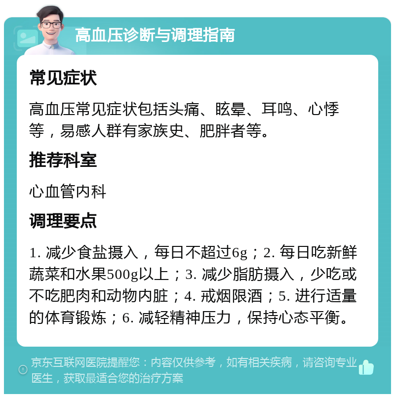 高血压诊断与调理指南 常见症状 高血压常见症状包括头痛、眩晕、耳鸣、心悸等，易感人群有家族史、肥胖者等。 推荐科室 心血管内科 调理要点 1. 减少食盐摄入，每日不超过6g；2. 每日吃新鲜蔬菜和水果500g以上；3. 减少脂肪摄入，少吃或不吃肥肉和动物内脏；4. 戒烟限酒；5. 进行适量的体育锻炼；6. 减轻精神压力，保持心态平衡。