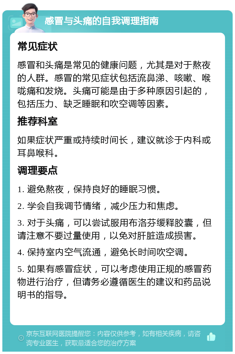 感冒与头痛的自我调理指南 常见症状 感冒和头痛是常见的健康问题，尤其是对于熬夜的人群。感冒的常见症状包括流鼻涕、咳嗽、喉咙痛和发烧。头痛可能是由于多种原因引起的，包括压力、缺乏睡眠和吹空调等因素。 推荐科室 如果症状严重或持续时间长，建议就诊于内科或耳鼻喉科。 调理要点 1. 避免熬夜，保持良好的睡眠习惯。 2. 学会自我调节情绪，减少压力和焦虑。 3. 对于头痛，可以尝试服用布洛芬缓释胶囊，但请注意不要过量使用，以免对肝脏造成损害。 4. 保持室内空气流通，避免长时间吹空调。 5. 如果有感冒症状，可以考虑使用正规的感冒药物进行治疗，但请务必遵循医生的建议和药品说明书的指导。