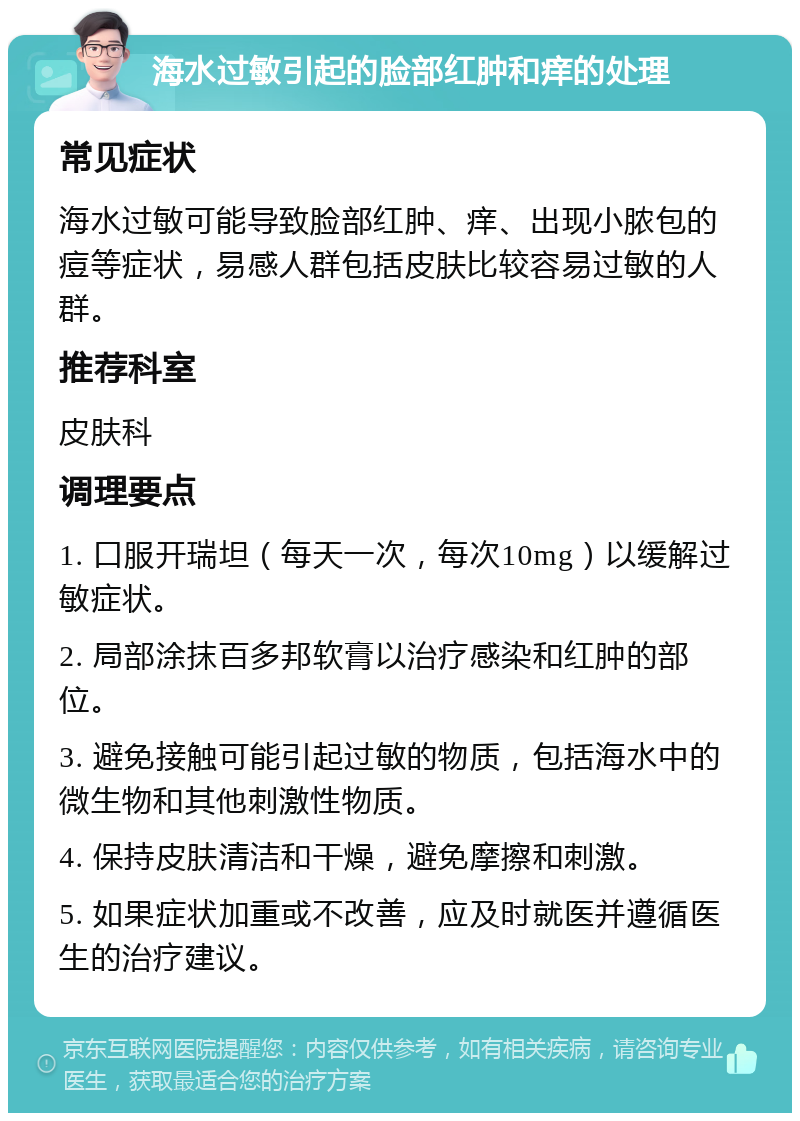 海水过敏引起的脸部红肿和痒的处理 常见症状 海水过敏可能导致脸部红肿、痒、出现小脓包的痘等症状，易感人群包括皮肤比较容易过敏的人群。 推荐科室 皮肤科 调理要点 1. 口服开瑞坦（每天一次，每次10mg）以缓解过敏症状。 2. 局部涂抹百多邦软膏以治疗感染和红肿的部位。 3. 避免接触可能引起过敏的物质，包括海水中的微生物和其他刺激性物质。 4. 保持皮肤清洁和干燥，避免摩擦和刺激。 5. 如果症状加重或不改善，应及时就医并遵循医生的治疗建议。