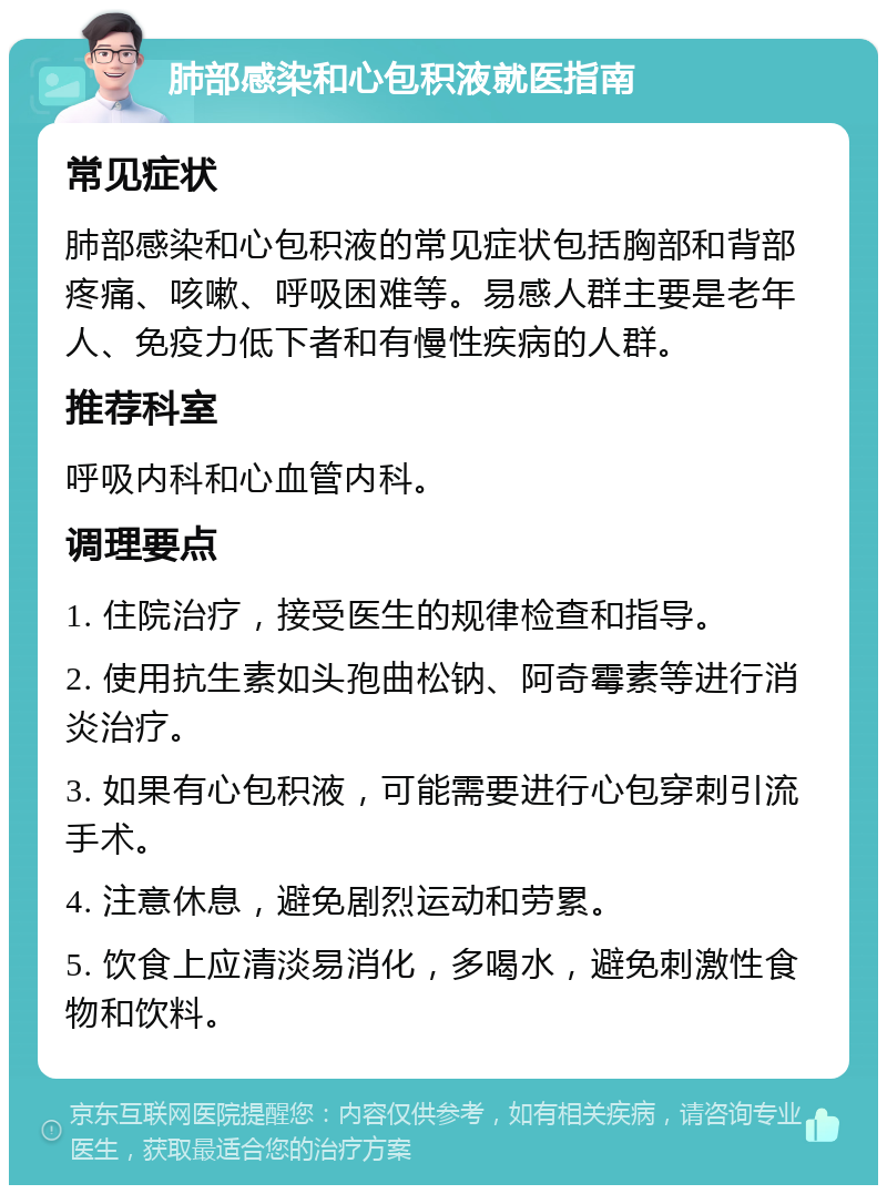 肺部感染和心包积液就医指南 常见症状 肺部感染和心包积液的常见症状包括胸部和背部疼痛、咳嗽、呼吸困难等。易感人群主要是老年人、免疫力低下者和有慢性疾病的人群。 推荐科室 呼吸内科和心血管内科。 调理要点 1. 住院治疗，接受医生的规律检查和指导。 2. 使用抗生素如头孢曲松钠、阿奇霉素等进行消炎治疗。 3. 如果有心包积液，可能需要进行心包穿刺引流手术。 4. 注意休息，避免剧烈运动和劳累。 5. 饮食上应清淡易消化，多喝水，避免刺激性食物和饮料。