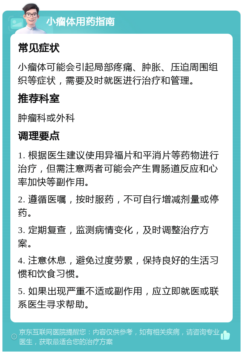 小瘤体用药指南 常见症状 小瘤体可能会引起局部疼痛、肿胀、压迫周围组织等症状，需要及时就医进行治疗和管理。 推荐科室 肿瘤科或外科 调理要点 1. 根据医生建议使用异福片和平消片等药物进行治疗，但需注意两者可能会产生胃肠道反应和心率加快等副作用。 2. 遵循医嘱，按时服药，不可自行增减剂量或停药。 3. 定期复查，监测病情变化，及时调整治疗方案。 4. 注意休息，避免过度劳累，保持良好的生活习惯和饮食习惯。 5. 如果出现严重不适或副作用，应立即就医或联系医生寻求帮助。