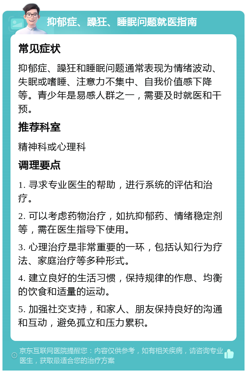 抑郁症、躁狂、睡眠问题就医指南 常见症状 抑郁症、躁狂和睡眠问题通常表现为情绪波动、失眠或嗜睡、注意力不集中、自我价值感下降等。青少年是易感人群之一，需要及时就医和干预。 推荐科室 精神科或心理科 调理要点 1. 寻求专业医生的帮助，进行系统的评估和治疗。 2. 可以考虑药物治疗，如抗抑郁药、情绪稳定剂等，需在医生指导下使用。 3. 心理治疗是非常重要的一环，包括认知行为疗法、家庭治疗等多种形式。 4. 建立良好的生活习惯，保持规律的作息、均衡的饮食和适量的运动。 5. 加强社交支持，和家人、朋友保持良好的沟通和互动，避免孤立和压力累积。