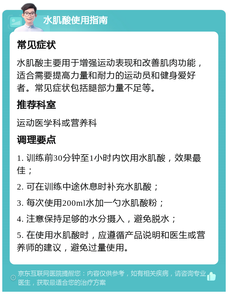 水肌酸使用指南 常见症状 水肌酸主要用于增强运动表现和改善肌肉功能，适合需要提高力量和耐力的运动员和健身爱好者。常见症状包括腿部力量不足等。 推荐科室 运动医学科或营养科 调理要点 1. 训练前30分钟至1小时内饮用水肌酸，效果最佳； 2. 可在训练中途休息时补充水肌酸； 3. 每次使用200ml水加一勺水肌酸粉； 4. 注意保持足够的水分摄入，避免脱水； 5. 在使用水肌酸时，应遵循产品说明和医生或营养师的建议，避免过量使用。