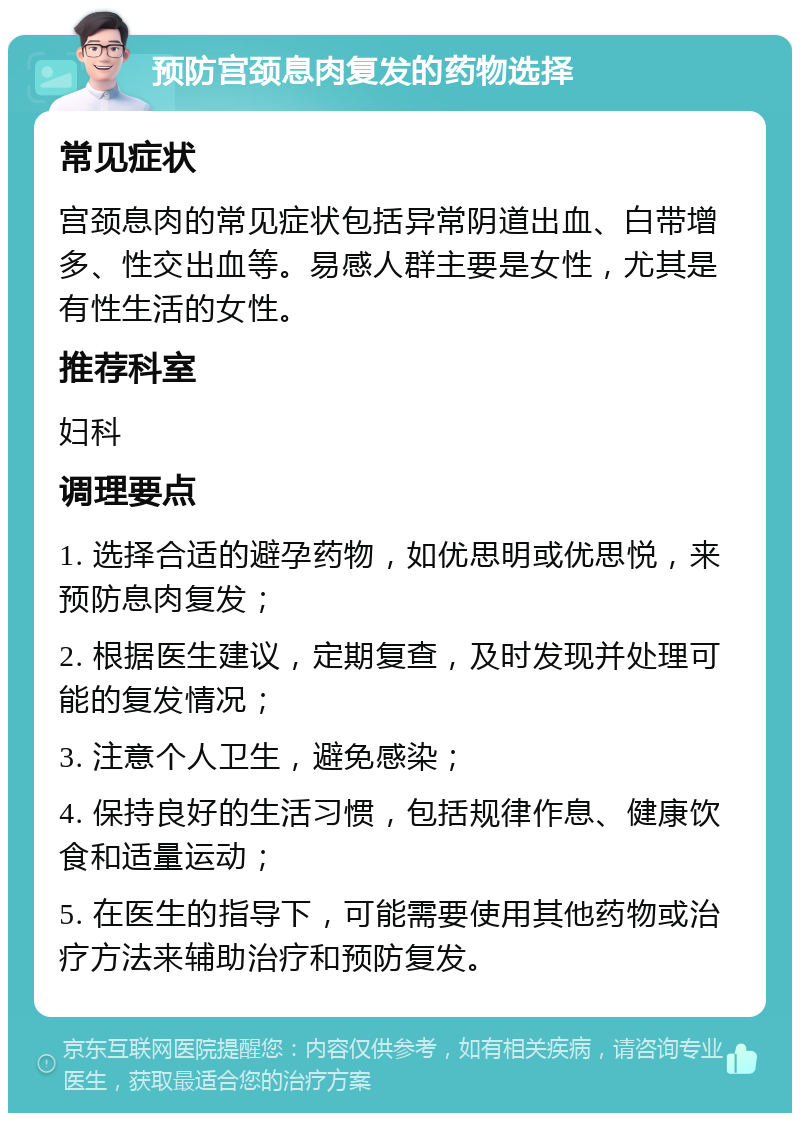 预防宫颈息肉复发的药物选择 常见症状 宫颈息肉的常见症状包括异常阴道出血、白带增多、性交出血等。易感人群主要是女性，尤其是有性生活的女性。 推荐科室 妇科 调理要点 1. 选择合适的避孕药物，如优思明或优思悦，来预防息肉复发； 2. 根据医生建议，定期复查，及时发现并处理可能的复发情况； 3. 注意个人卫生，避免感染； 4. 保持良好的生活习惯，包括规律作息、健康饮食和适量运动； 5. 在医生的指导下，可能需要使用其他药物或治疗方法来辅助治疗和预防复发。