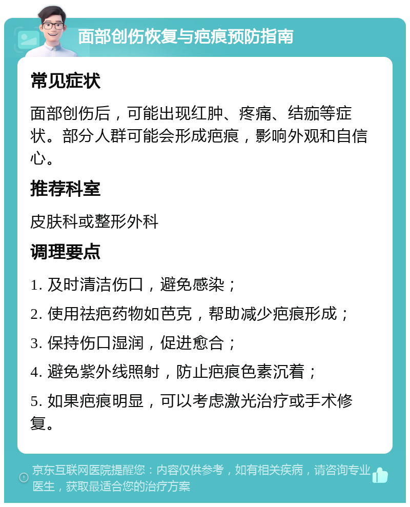 面部创伤恢复与疤痕预防指南 常见症状 面部创伤后，可能出现红肿、疼痛、结痂等症状。部分人群可能会形成疤痕，影响外观和自信心。 推荐科室 皮肤科或整形外科 调理要点 1. 及时清洁伤口，避免感染； 2. 使用祛疤药物如芭克，帮助减少疤痕形成； 3. 保持伤口湿润，促进愈合； 4. 避免紫外线照射，防止疤痕色素沉着； 5. 如果疤痕明显，可以考虑激光治疗或手术修复。