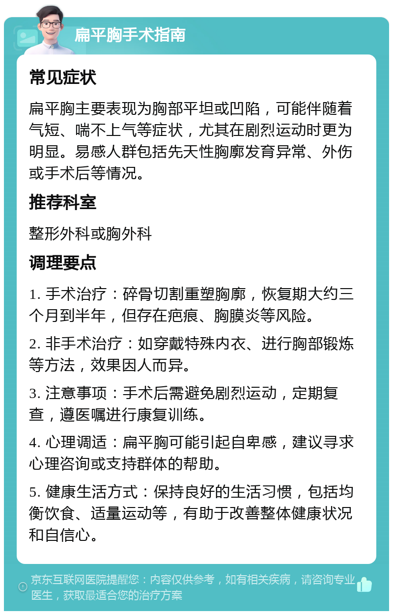 扁平胸手术指南 常见症状 扁平胸主要表现为胸部平坦或凹陷，可能伴随着气短、喘不上气等症状，尤其在剧烈运动时更为明显。易感人群包括先天性胸廓发育异常、外伤或手术后等情况。 推荐科室 整形外科或胸外科 调理要点 1. 手术治疗：碎骨切割重塑胸廓，恢复期大约三个月到半年，但存在疤痕、胸膜炎等风险。 2. 非手术治疗：如穿戴特殊内衣、进行胸部锻炼等方法，效果因人而异。 3. 注意事项：手术后需避免剧烈运动，定期复查，遵医嘱进行康复训练。 4. 心理调适：扁平胸可能引起自卑感，建议寻求心理咨询或支持群体的帮助。 5. 健康生活方式：保持良好的生活习惯，包括均衡饮食、适量运动等，有助于改善整体健康状况和自信心。