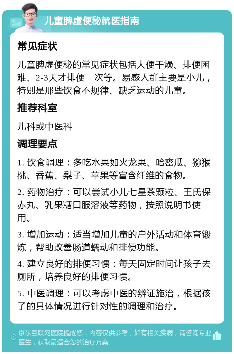 儿童脾虚便秘就医指南 常见症状 儿童脾虚便秘的常见症状包括大便干燥、排便困难、2-3天才排便一次等。易感人群主要是小儿，特别是那些饮食不规律、缺乏运动的儿童。 推荐科室 儿科或中医科 调理要点 1. 饮食调理：多吃水果如火龙果、哈密瓜、猕猴桃、香蕉、梨子、苹果等富含纤维的食物。 2. 药物治疗：可以尝试小儿七星茶颗粒、王氏保赤丸、乳果糖口服溶液等药物，按照说明书使用。 3. 增加运动：适当增加儿童的户外活动和体育锻炼，帮助改善肠道蠕动和排便功能。 4. 建立良好的排便习惯：每天固定时间让孩子去厕所，培养良好的排便习惯。 5. 中医调理：可以考虑中医的辨证施治，根据孩子的具体情况进行针对性的调理和治疗。