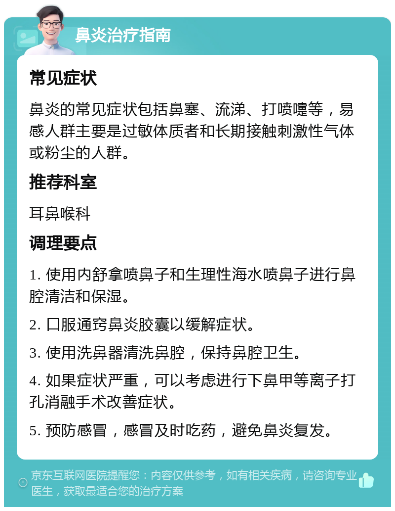 鼻炎治疗指南 常见症状 鼻炎的常见症状包括鼻塞、流涕、打喷嚏等，易感人群主要是过敏体质者和长期接触刺激性气体或粉尘的人群。 推荐科室 耳鼻喉科 调理要点 1. 使用内舒拿喷鼻子和生理性海水喷鼻子进行鼻腔清洁和保湿。 2. 口服通窍鼻炎胶囊以缓解症状。 3. 使用洗鼻器清洗鼻腔，保持鼻腔卫生。 4. 如果症状严重，可以考虑进行下鼻甲等离子打孔消融手术改善症状。 5. 预防感冒，感冒及时吃药，避免鼻炎复发。