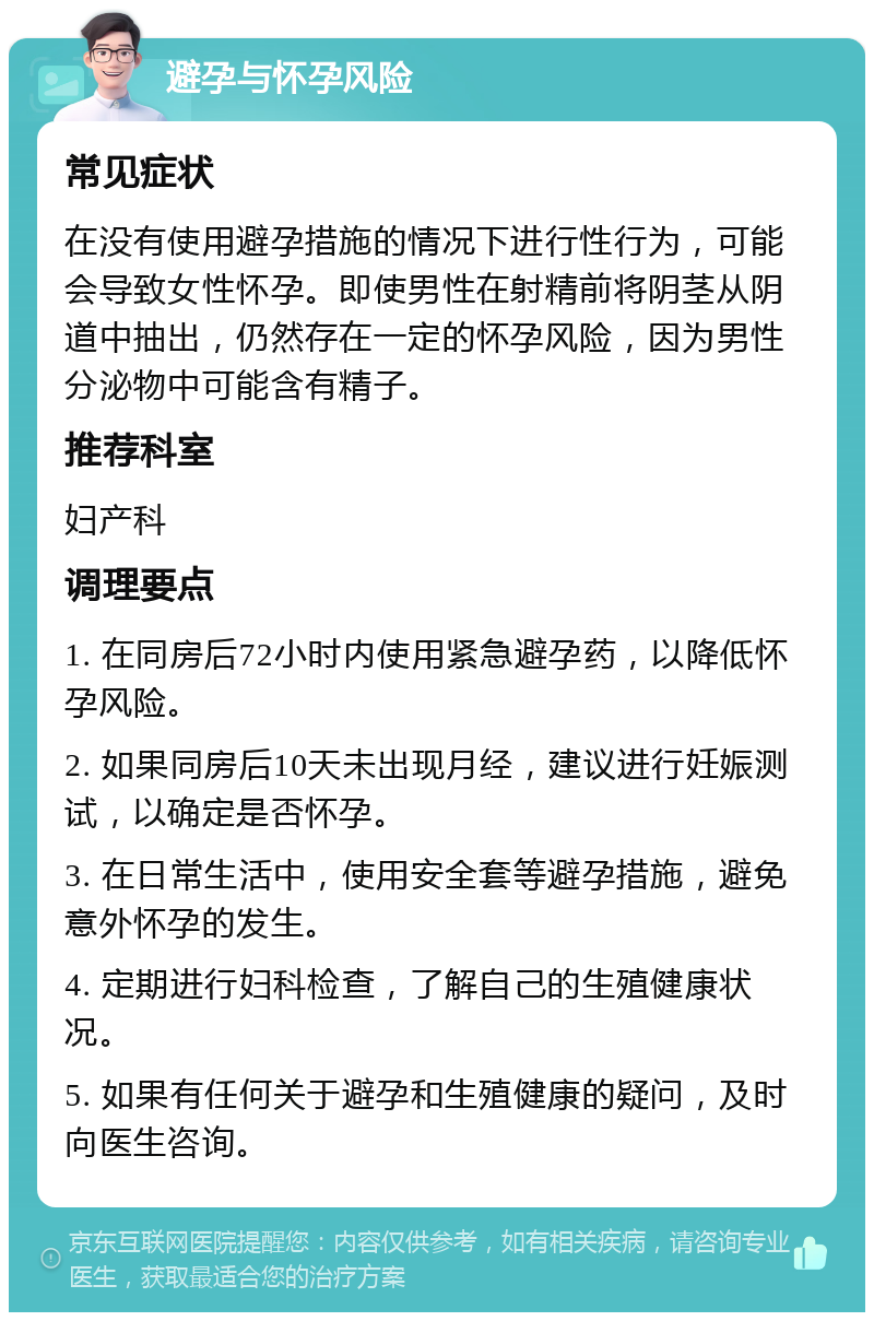 避孕与怀孕风险 常见症状 在没有使用避孕措施的情况下进行性行为，可能会导致女性怀孕。即使男性在射精前将阴茎从阴道中抽出，仍然存在一定的怀孕风险，因为男性分泌物中可能含有精子。 推荐科室 妇产科 调理要点 1. 在同房后72小时内使用紧急避孕药，以降低怀孕风险。 2. 如果同房后10天未出现月经，建议进行妊娠测试，以确定是否怀孕。 3. 在日常生活中，使用安全套等避孕措施，避免意外怀孕的发生。 4. 定期进行妇科检查，了解自己的生殖健康状况。 5. 如果有任何关于避孕和生殖健康的疑问，及时向医生咨询。