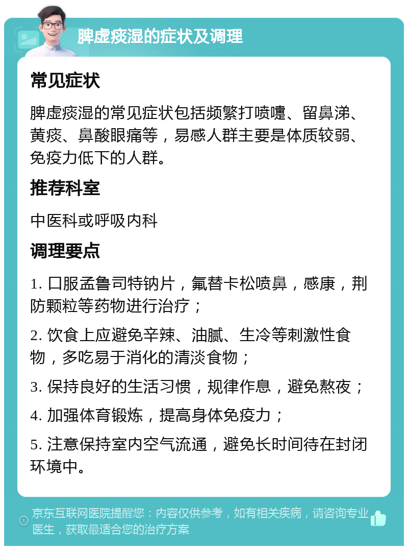 脾虚痰湿的症状及调理 常见症状 脾虚痰湿的常见症状包括频繁打喷嚏、留鼻涕、黄痰、鼻酸眼痛等，易感人群主要是体质较弱、免疫力低下的人群。 推荐科室 中医科或呼吸内科 调理要点 1. 口服孟鲁司特钠片，氟替卡松喷鼻，感康，荆防颗粒等药物进行治疗； 2. 饮食上应避免辛辣、油腻、生冷等刺激性食物，多吃易于消化的清淡食物； 3. 保持良好的生活习惯，规律作息，避免熬夜； 4. 加强体育锻炼，提高身体免疫力； 5. 注意保持室内空气流通，避免长时间待在封闭环境中。