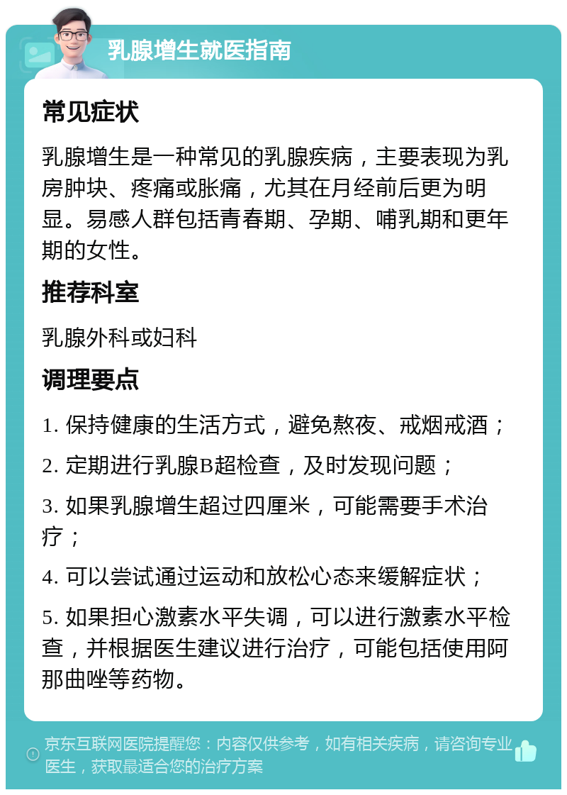 乳腺增生就医指南 常见症状 乳腺增生是一种常见的乳腺疾病，主要表现为乳房肿块、疼痛或胀痛，尤其在月经前后更为明显。易感人群包括青春期、孕期、哺乳期和更年期的女性。 推荐科室 乳腺外科或妇科 调理要点 1. 保持健康的生活方式，避免熬夜、戒烟戒酒； 2. 定期进行乳腺B超检查，及时发现问题； 3. 如果乳腺增生超过四厘米，可能需要手术治疗； 4. 可以尝试通过运动和放松心态来缓解症状； 5. 如果担心激素水平失调，可以进行激素水平检查，并根据医生建议进行治疗，可能包括使用阿那曲唑等药物。