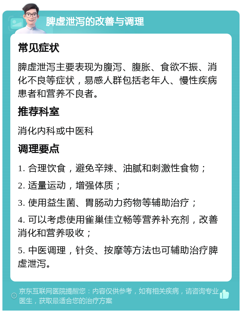 脾虚泄泻的改善与调理 常见症状 脾虚泄泻主要表现为腹泻、腹胀、食欲不振、消化不良等症状，易感人群包括老年人、慢性疾病患者和营养不良者。 推荐科室 消化内科或中医科 调理要点 1. 合理饮食，避免辛辣、油腻和刺激性食物； 2. 适量运动，增强体质； 3. 使用益生菌、胃肠动力药物等辅助治疗； 4. 可以考虑使用雀巢佳立畅等营养补充剂，改善消化和营养吸收； 5. 中医调理，针灸、按摩等方法也可辅助治疗脾虚泄泻。