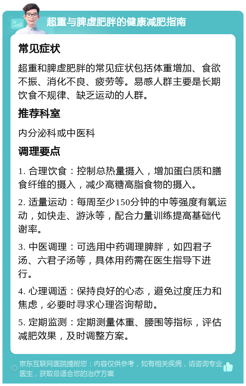 超重与脾虚肥胖的健康减肥指南 常见症状 超重和脾虚肥胖的常见症状包括体重增加、食欲不振、消化不良、疲劳等。易感人群主要是长期饮食不规律、缺乏运动的人群。 推荐科室 内分泌科或中医科 调理要点 1. 合理饮食：控制总热量摄入，增加蛋白质和膳食纤维的摄入，减少高糖高脂食物的摄入。 2. 适量运动：每周至少150分钟的中等强度有氧运动，如快走、游泳等，配合力量训练提高基础代谢率。 3. 中医调理：可选用中药调理脾胖，如四君子汤、六君子汤等，具体用药需在医生指导下进行。 4. 心理调适：保持良好的心态，避免过度压力和焦虑，必要时寻求心理咨询帮助。 5. 定期监测：定期测量体重、腰围等指标，评估减肥效果，及时调整方案。