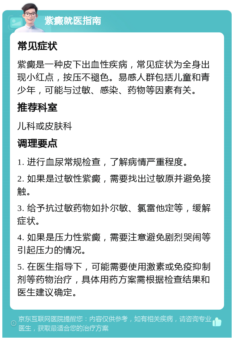 紫癜就医指南 常见症状 紫癜是一种皮下出血性疾病，常见症状为全身出现小红点，按压不褪色。易感人群包括儿童和青少年，可能与过敏、感染、药物等因素有关。 推荐科室 儿科或皮肤科 调理要点 1. 进行血尿常规检查，了解病情严重程度。 2. 如果是过敏性紫癜，需要找出过敏原并避免接触。 3. 给予抗过敏药物如扑尔敏、氯雷他定等，缓解症状。 4. 如果是压力性紫癜，需要注意避免剧烈哭闹等引起压力的情况。 5. 在医生指导下，可能需要使用激素或免疫抑制剂等药物治疗，具体用药方案需根据检查结果和医生建议确定。