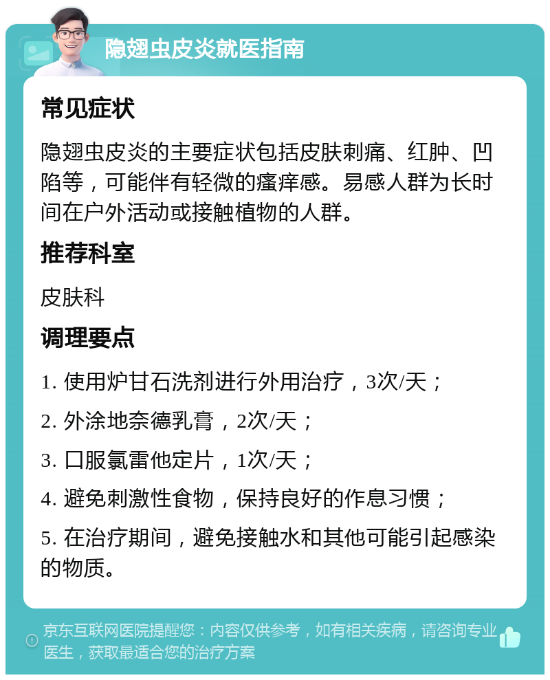 隐翅虫皮炎就医指南 常见症状 隐翅虫皮炎的主要症状包括皮肤刺痛、红肿、凹陷等，可能伴有轻微的瘙痒感。易感人群为长时间在户外活动或接触植物的人群。 推荐科室 皮肤科 调理要点 1. 使用炉甘石洗剂进行外用治疗，3次/天； 2. 外涂地奈德乳膏，2次/天； 3. 口服氯雷他定片，1次/天； 4. 避免刺激性食物，保持良好的作息习惯； 5. 在治疗期间，避免接触水和其他可能引起感染的物质。