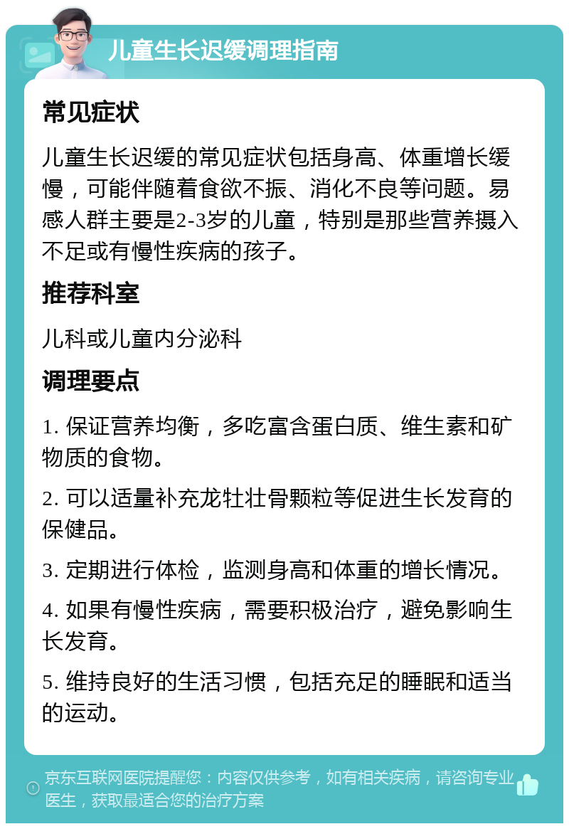 儿童生长迟缓调理指南 常见症状 儿童生长迟缓的常见症状包括身高、体重增长缓慢，可能伴随着食欲不振、消化不良等问题。易感人群主要是2-3岁的儿童，特别是那些营养摄入不足或有慢性疾病的孩子。 推荐科室 儿科或儿童内分泌科 调理要点 1. 保证营养均衡，多吃富含蛋白质、维生素和矿物质的食物。 2. 可以适量补充龙牡壮骨颗粒等促进生长发育的保健品。 3. 定期进行体检，监测身高和体重的增长情况。 4. 如果有慢性疾病，需要积极治疗，避免影响生长发育。 5. 维持良好的生活习惯，包括充足的睡眠和适当的运动。