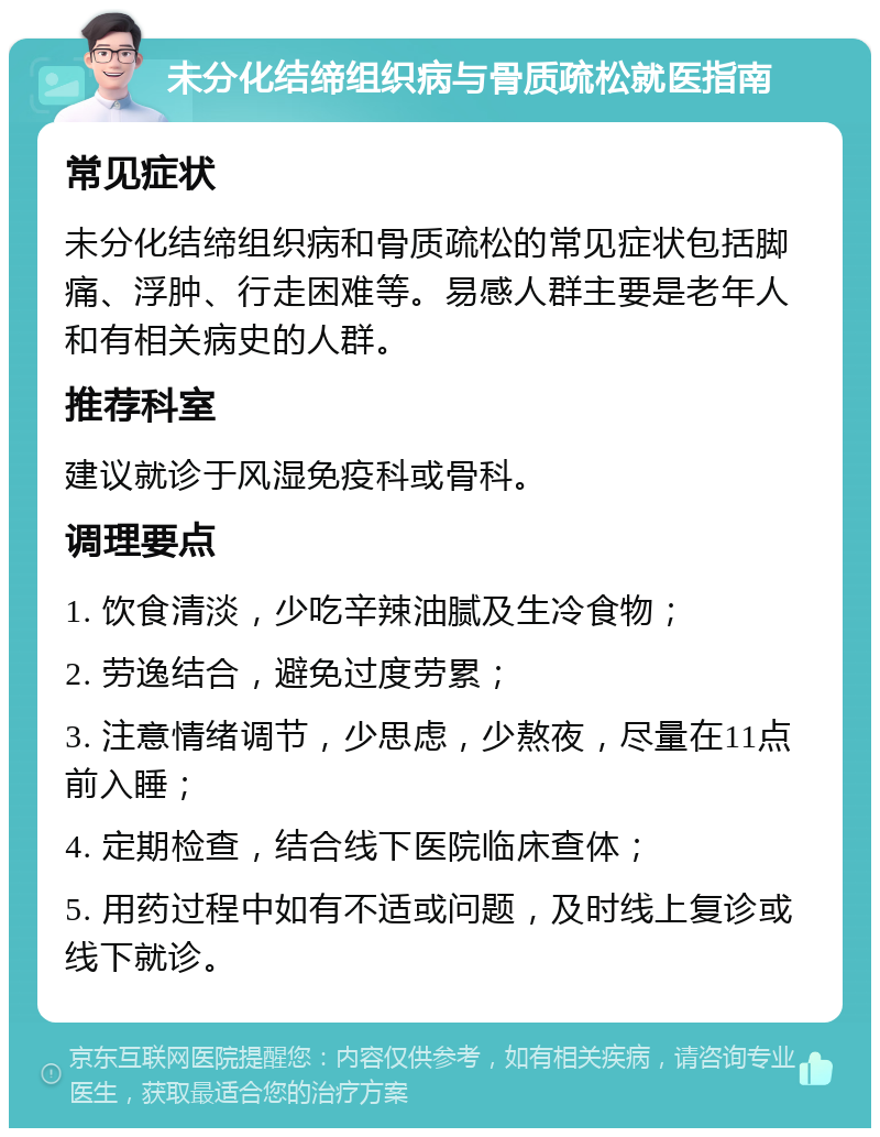 未分化结缔组织病与骨质疏松就医指南 常见症状 未分化结缔组织病和骨质疏松的常见症状包括脚痛、浮肿、行走困难等。易感人群主要是老年人和有相关病史的人群。 推荐科室 建议就诊于风湿免疫科或骨科。 调理要点 1. 饮食清淡，少吃辛辣油腻及生冷食物； 2. 劳逸结合，避免过度劳累； 3. 注意情绪调节，少思虑，少熬夜，尽量在11点前入睡； 4. 定期检查，结合线下医院临床查体； 5. 用药过程中如有不适或问题，及时线上复诊或线下就诊。