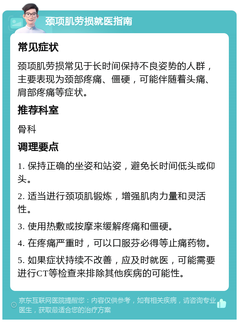 颈项肌劳损就医指南 常见症状 颈项肌劳损常见于长时间保持不良姿势的人群，主要表现为颈部疼痛、僵硬，可能伴随着头痛、肩部疼痛等症状。 推荐科室 骨科 调理要点 1. 保持正确的坐姿和站姿，避免长时间低头或仰头。 2. 适当进行颈项肌锻炼，增强肌肉力量和灵活性。 3. 使用热敷或按摩来缓解疼痛和僵硬。 4. 在疼痛严重时，可以口服芬必得等止痛药物。 5. 如果症状持续不改善，应及时就医，可能需要进行CT等检查来排除其他疾病的可能性。