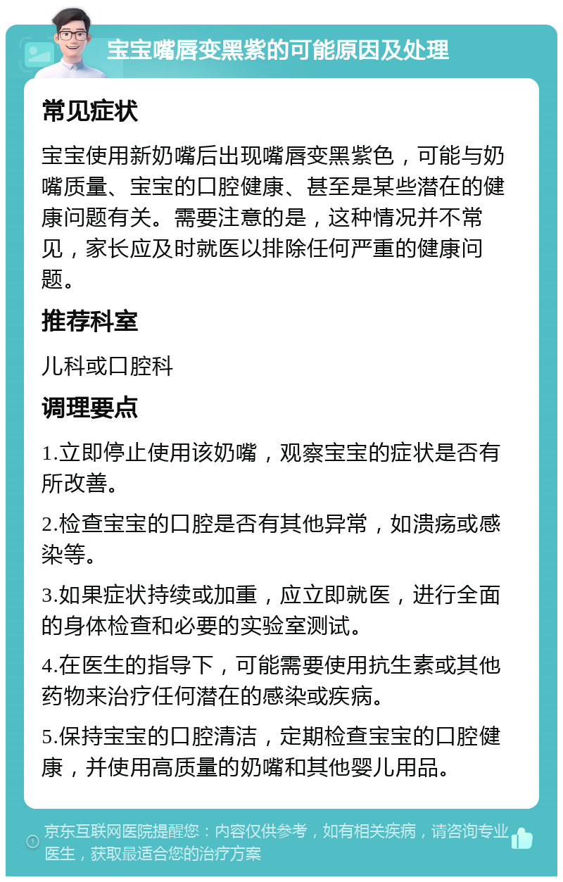 宝宝嘴唇变黑紫的可能原因及处理 常见症状 宝宝使用新奶嘴后出现嘴唇变黑紫色，可能与奶嘴质量、宝宝的口腔健康、甚至是某些潜在的健康问题有关。需要注意的是，这种情况并不常见，家长应及时就医以排除任何严重的健康问题。 推荐科室 儿科或口腔科 调理要点 1.立即停止使用该奶嘴，观察宝宝的症状是否有所改善。 2.检查宝宝的口腔是否有其他异常，如溃疡或感染等。 3.如果症状持续或加重，应立即就医，进行全面的身体检查和必要的实验室测试。 4.在医生的指导下，可能需要使用抗生素或其他药物来治疗任何潜在的感染或疾病。 5.保持宝宝的口腔清洁，定期检查宝宝的口腔健康，并使用高质量的奶嘴和其他婴儿用品。