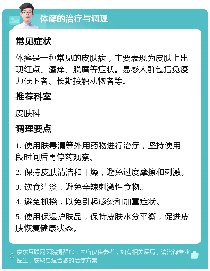 体癣的治疗与调理 常见症状 体癣是一种常见的皮肤病，主要表现为皮肤上出现红点、瘙痒、脱屑等症状。易感人群包括免疫力低下者、长期接触动物者等。 推荐科室 皮肤科 调理要点 1. 使用肤毒清等外用药物进行治疗，坚持使用一段时间后再停药观察。 2. 保持皮肤清洁和干燥，避免过度摩擦和刺激。 3. 饮食清淡，避免辛辣刺激性食物。 4. 避免抓挠，以免引起感染和加重症状。 5. 使用保湿护肤品，保持皮肤水分平衡，促进皮肤恢复健康状态。