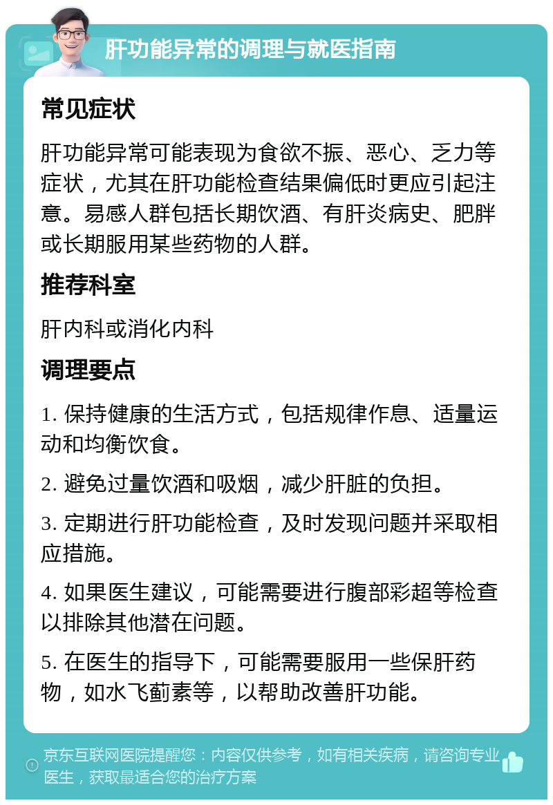 肝功能异常的调理与就医指南 常见症状 肝功能异常可能表现为食欲不振、恶心、乏力等症状，尤其在肝功能检查结果偏低时更应引起注意。易感人群包括长期饮酒、有肝炎病史、肥胖或长期服用某些药物的人群。 推荐科室 肝内科或消化内科 调理要点 1. 保持健康的生活方式，包括规律作息、适量运动和均衡饮食。 2. 避免过量饮酒和吸烟，减少肝脏的负担。 3. 定期进行肝功能检查，及时发现问题并采取相应措施。 4. 如果医生建议，可能需要进行腹部彩超等检查以排除其他潜在问题。 5. 在医生的指导下，可能需要服用一些保肝药物，如水飞蓟素等，以帮助改善肝功能。