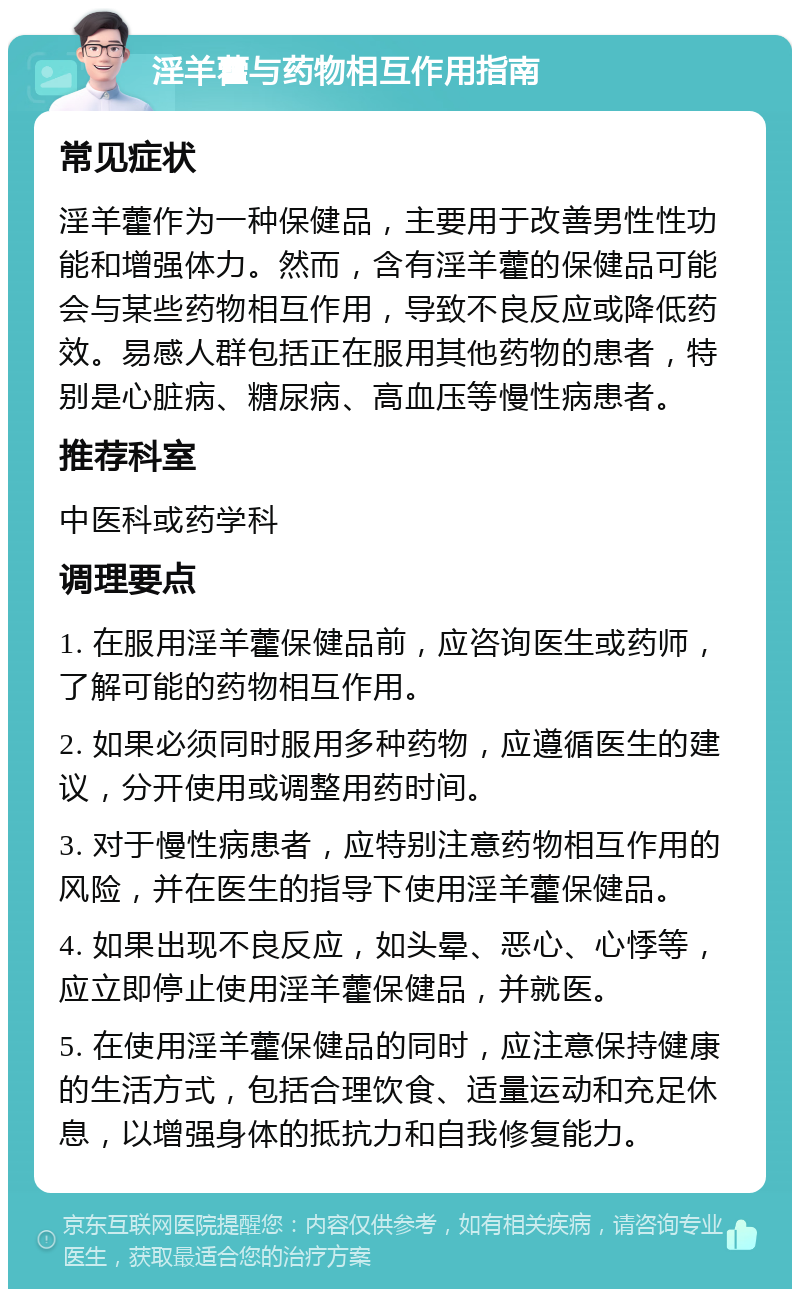 淫羊藿与药物相互作用指南 常见症状 淫羊藿作为一种保健品，主要用于改善男性性功能和增强体力。然而，含有淫羊藿的保健品可能会与某些药物相互作用，导致不良反应或降低药效。易感人群包括正在服用其他药物的患者，特别是心脏病、糖尿病、高血压等慢性病患者。 推荐科室 中医科或药学科 调理要点 1. 在服用淫羊藿保健品前，应咨询医生或药师，了解可能的药物相互作用。 2. 如果必须同时服用多种药物，应遵循医生的建议，分开使用或调整用药时间。 3. 对于慢性病患者，应特别注意药物相互作用的风险，并在医生的指导下使用淫羊藿保健品。 4. 如果出现不良反应，如头晕、恶心、心悸等，应立即停止使用淫羊藿保健品，并就医。 5. 在使用淫羊藿保健品的同时，应注意保持健康的生活方式，包括合理饮食、适量运动和充足休息，以增强身体的抵抗力和自我修复能力。