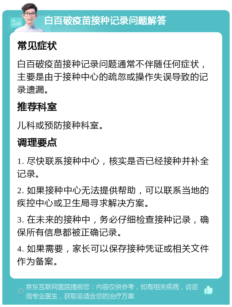 白百破疫苗接种记录问题解答 常见症状 白百破疫苗接种记录问题通常不伴随任何症状，主要是由于接种中心的疏忽或操作失误导致的记录遗漏。 推荐科室 儿科或预防接种科室。 调理要点 1. 尽快联系接种中心，核实是否已经接种并补全记录。 2. 如果接种中心无法提供帮助，可以联系当地的疾控中心或卫生局寻求解决方案。 3. 在未来的接种中，务必仔细检查接种记录，确保所有信息都被正确记录。 4. 如果需要，家长可以保存接种凭证或相关文件作为备案。