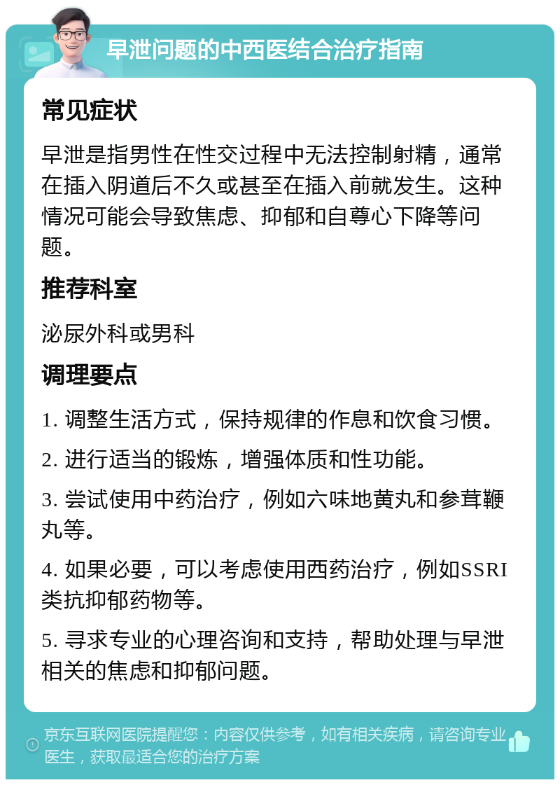 早泄问题的中西医结合治疗指南 常见症状 早泄是指男性在性交过程中无法控制射精，通常在插入阴道后不久或甚至在插入前就发生。这种情况可能会导致焦虑、抑郁和自尊心下降等问题。 推荐科室 泌尿外科或男科 调理要点 1. 调整生活方式，保持规律的作息和饮食习惯。 2. 进行适当的锻炼，增强体质和性功能。 3. 尝试使用中药治疗，例如六味地黄丸和参茸鞭丸等。 4. 如果必要，可以考虑使用西药治疗，例如SSRI类抗抑郁药物等。 5. 寻求专业的心理咨询和支持，帮助处理与早泄相关的焦虑和抑郁问题。