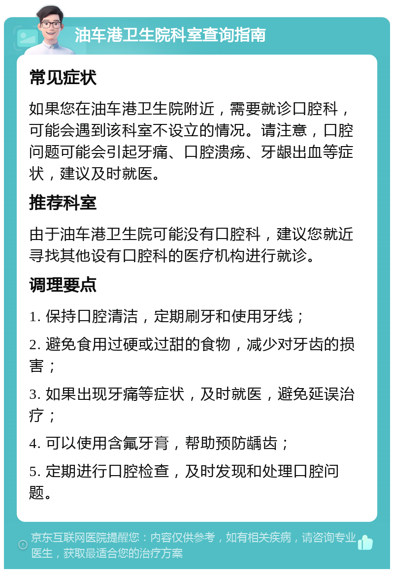 油车港卫生院科室查询指南 常见症状 如果您在油车港卫生院附近，需要就诊口腔科，可能会遇到该科室不设立的情况。请注意，口腔问题可能会引起牙痛、口腔溃疡、牙龈出血等症状，建议及时就医。 推荐科室 由于油车港卫生院可能没有口腔科，建议您就近寻找其他设有口腔科的医疗机构进行就诊。 调理要点 1. 保持口腔清洁，定期刷牙和使用牙线； 2. 避免食用过硬或过甜的食物，减少对牙齿的损害； 3. 如果出现牙痛等症状，及时就医，避免延误治疗； 4. 可以使用含氟牙膏，帮助预防龋齿； 5. 定期进行口腔检查，及时发现和处理口腔问题。