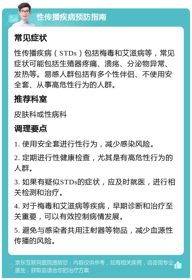 性传播疾病预防指南 常见症状 性传播疾病（STDs）包括梅毒和艾滋病等，常见症状可能包括生殖器疼痛、溃疡、分泌物异常、发热等。易感人群包括有多个性伴侣、不使用安全套、从事高危性行为的人群。 推荐科室 皮肤科或性病科 调理要点 1. 使用安全套进行性行为，减少感染风险。 2. 定期进行性健康检查，尤其是有高危性行为的人群。 3. 如果有疑似STDs的症状，应及时就医，进行相关检测和治疗。 4. 对于梅毒和艾滋病等疾病，早期诊断和治疗至关重要，可以有效控制病情发展。 5. 避免与感染者共用注射器等物品，减少血源性传播的风险。