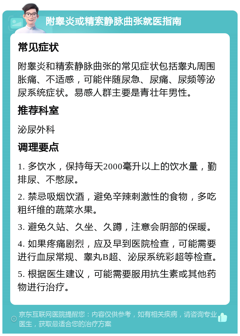 附睾炎或精索静脉曲张就医指南 常见症状 附睾炎和精索静脉曲张的常见症状包括睾丸周围胀痛、不适感，可能伴随尿急、尿痛、尿频等泌尿系统症状。易感人群主要是青壮年男性。 推荐科室 泌尿外科 调理要点 1. 多饮水，保持每天2000毫升以上的饮水量，勤排尿、不憋尿。 2. 禁忌吸烟饮酒，避免辛辣刺激性的食物，多吃粗纤维的蔬菜水果。 3. 避免久站、久坐、久蹲，注意会阴部的保暖。 4. 如果疼痛剧烈，应及早到医院检查，可能需要进行血尿常规、睾丸B超、泌尿系统彩超等检查。 5. 根据医生建议，可能需要服用抗生素或其他药物进行治疗。